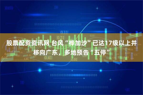 股票配资资讯网 台风“桦加沙”已达17级以上并移向广东，多地预告“五停”