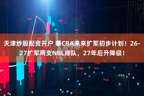 天津炒股配资开户 曝CBA未来扩军初步计划！26-27扩军两支NBL球队，27年后升降级！