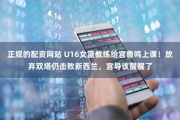 正规的配资网站 U16女篮教练给宫鲁鸣上课！放弃双塔仍击败新西兰，宫导该醒醒了