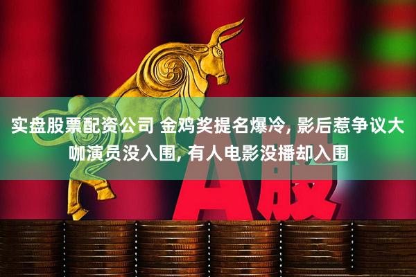实盘股票配资公司 金鸡奖提名爆冷, 影后惹争议大咖演员没入围, 有人电影没播却入围
