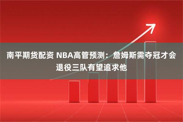 南平期货配资 NBA高管预测：詹姆斯需夺冠才会退役三队有望追求他