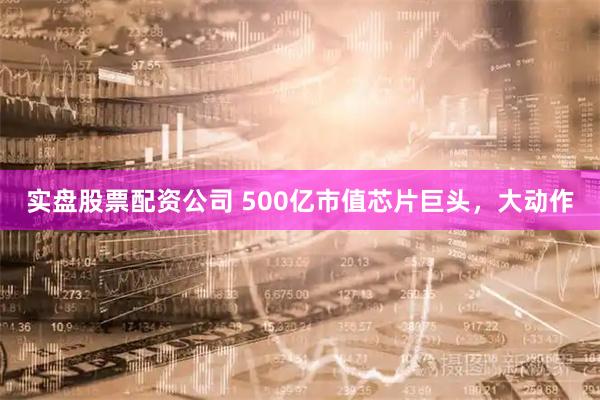 实盘股票配资公司 500亿市值芯片巨头，大动作