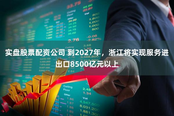 实盘股票配资公司 到2027年，浙江将实现服务进出口8500亿元以上