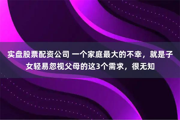 实盘股票配资公司 一个家庭最大的不幸,就是子女轻易忽视父母的这3个需求,很无知
