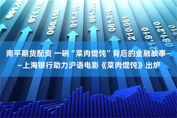 南平期货配资 一碗“菜肉馄饨”背后的金融故事——上海银行助力沪语电影《菜肉馄饨》出炉