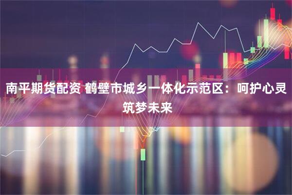 南平期货配资 鹤壁市城乡一体化示范区：呵护心灵 筑梦未来