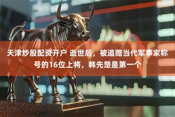 天津炒股配资开户 逝世后，被追赠当代军事家称号的16位上将，韩先楚是第一个