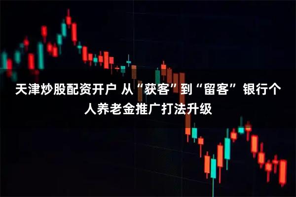 天津炒股配资开户 从“获客”到“留客” 银行个人养老金推广打法升级