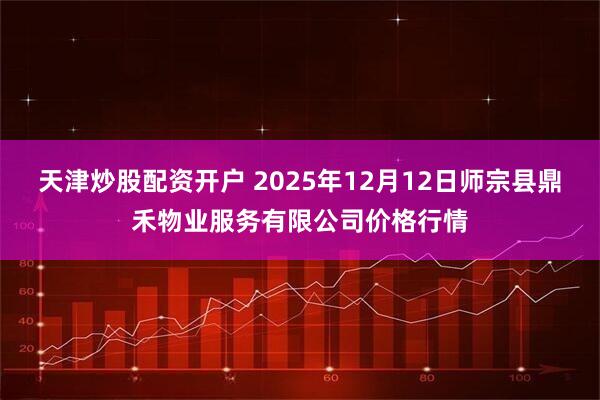 天津炒股配资开户 2025年12月12日师宗县鼎禾物业服务有限公司价格行情