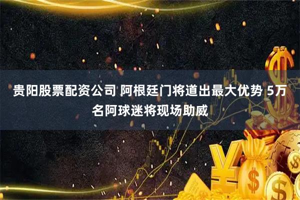 贵阳股票配资公司 阿根廷门将道出最大优势 5万名阿球迷将现场助威