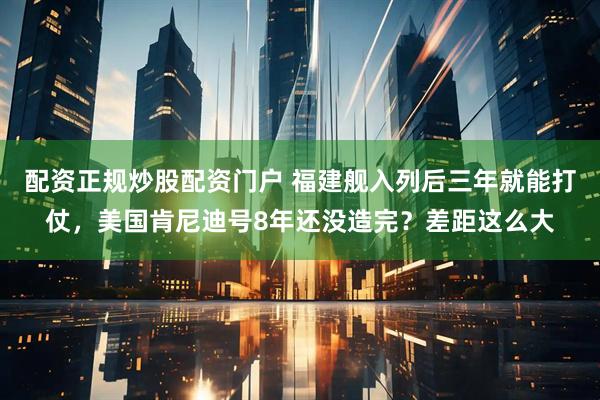 配资正规炒股配资门户 福建舰入列后三年就能打仗，美国肯尼迪号8年还没造完？差距这么大