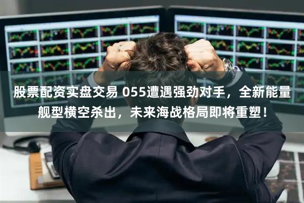 股票配资实盘交易 055遭遇强劲对手，全新能量舰型横空杀出，未来海战格局即将重塑！