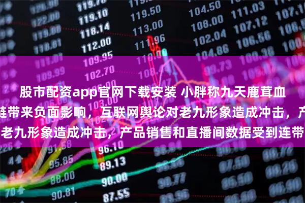 股市配资app官网下载安装 小胖称九天鹿茸血事件已经给双阳鹿产业链带来负面影响，互联网舆论对老九形象造成冲击，产品销售和直播间数据受到连带波及