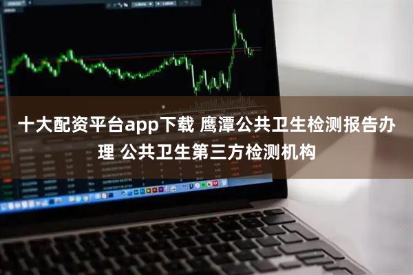 十大配资平台app下载 鹰潭公共卫生检测报告办理 公共卫生第三方检测机构