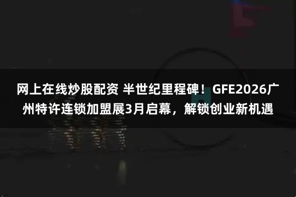 网上在线炒股配资 半世纪里程碑！GFE2026广州特许连锁加盟展3月启幕，解锁创业新机遇