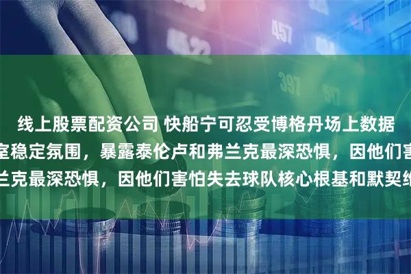 线上股票配资公司 快船宁可忍受博格丹场上数据糟糕，也不愿动摇更衣室稳定氛围，暴露泰伦卢和弗兰克最深恐惧，因他们害怕失去球队核心根基和默契维护