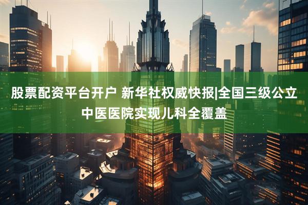 股票配资平台开户 新华社权威快报|全国三级公立中医医院实现儿科全覆盖