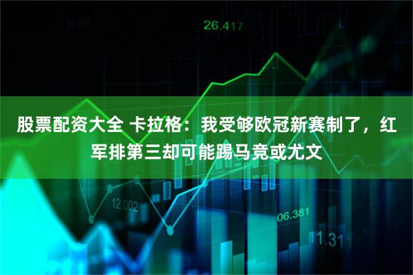 股票配资大全 卡拉格：我受够欧冠新赛制了，红军排第三却可能踢马竞或尤文