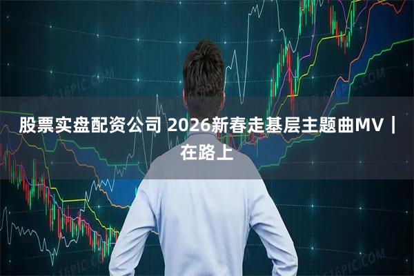 股票实盘配资公司 2026新春走基层主题曲MV｜在路上
