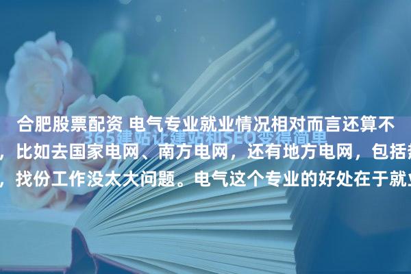 合肥股票配资 电气专业就业情况相对而言还算不错。能就业的都去就业，比如去国家电网、南方电网，还有地方电网，包括热力企业等，一般来说，找份工作没太大问题。电气这个专业的好处在于就业率较高，就算你是电力或者电气方面的大专生，基本上也能找到去处。但工作是否理想就不一定了，工作可能顶多是环境艰苦些。985、21...
