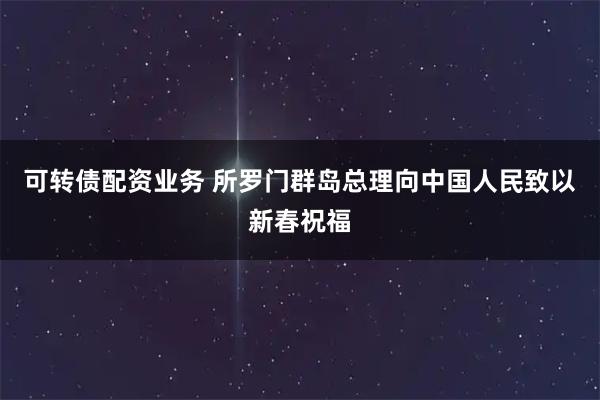 可转债配资业务 所罗门群岛总理向中国人民致以新春祝福