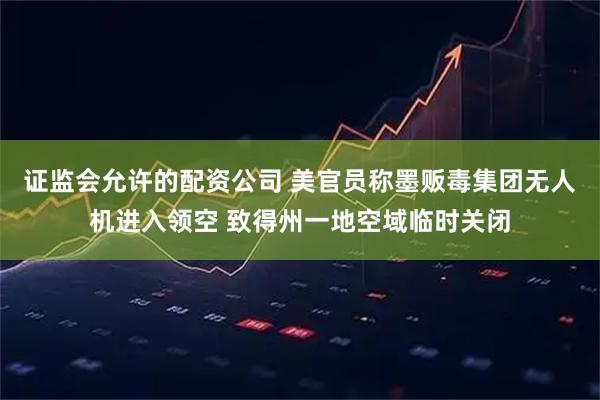 证监会允许的配资公司 美官员称墨贩毒集团无人机进入领空 致得州一地空域临时关闭