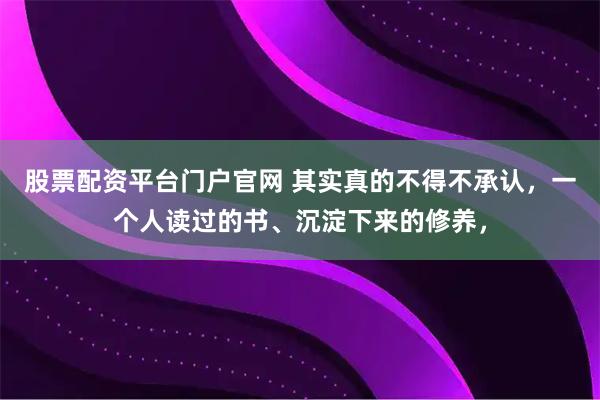 股票配资平台门户官网 其实真的不得不承认，一个人读过的书、沉淀下来的修养，