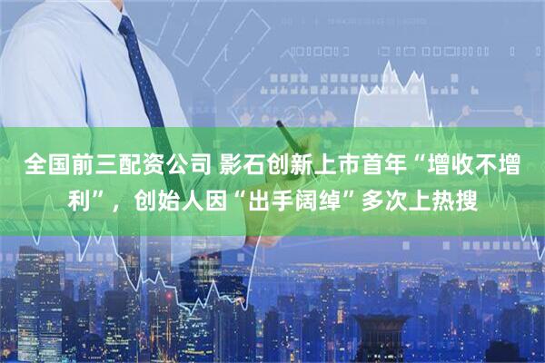 全国前三配资公司 影石创新上市首年“增收不增利”，创始人因“出手阔绰”多次上热搜