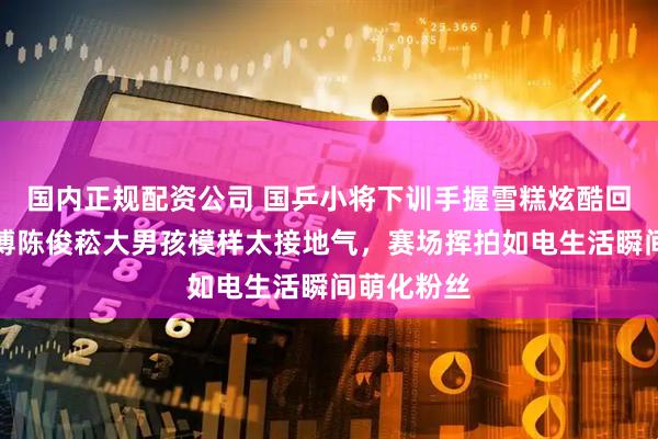 国内正规配资公司 国乒小将下训手握雪糕炫酷回归，温瑞博陈俊菘大男孩模样太接地气，赛场挥拍如电生活瞬间萌化粉丝