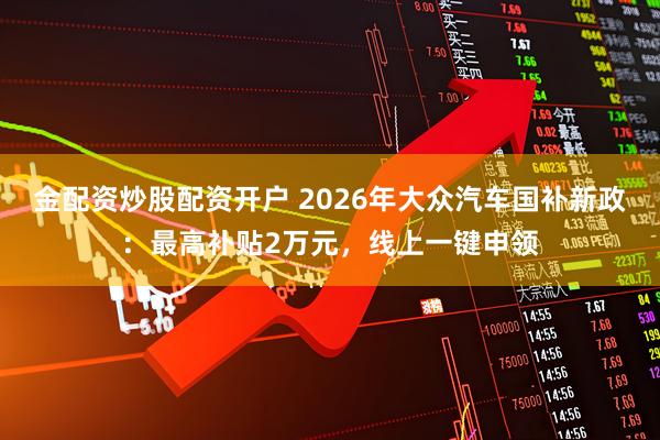 金配资炒股配资开户 2026年大众汽车国补新政：最高补贴2万元，线上一键申领