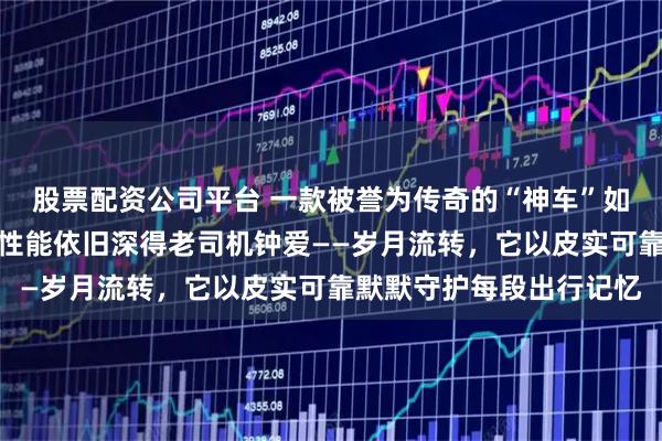 股票配资公司平台 一款被誉为传奇的“神车”如今虽已式微，但其实用性能依旧深得老司机钟爱——岁月流转，它以皮实可靠默默守护每段出行记忆