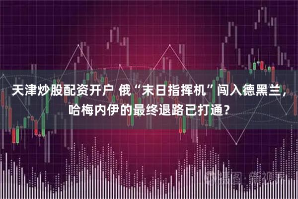 天津炒股配资开户 俄“末日指挥机”闯入德黑兰，哈梅内伊的最终退路已打通？