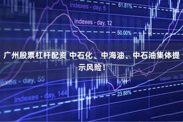 广州股票杠杆配资 中石化、中海油、中石油集体提示风险！