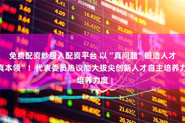 免费配资炒股入配资平台 以“真问题”锻造人才“真本领”!代表委员热议加大拔尖创新人才自主培养力度