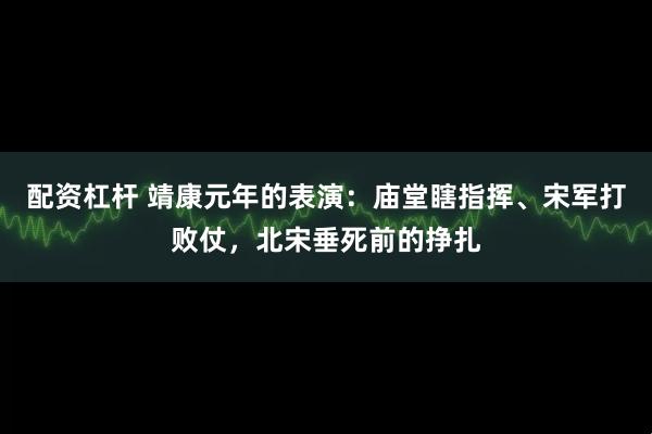 配资杠杆 靖康元年的表演:庙堂瞎指挥、宋军打败仗,北宋垂死前的挣扎