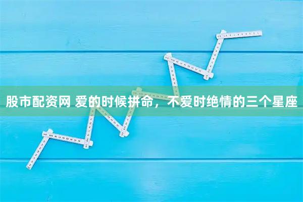 股市配资网 爱的时候拼命，不爱时绝情的三个星座