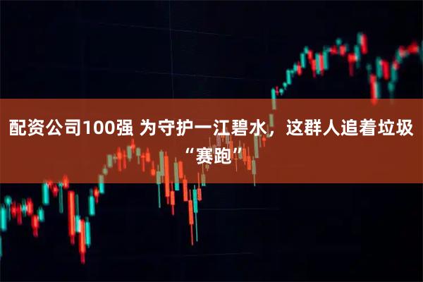 配资公司100强 为守护一江碧水，这群人追着垃圾“赛跑”