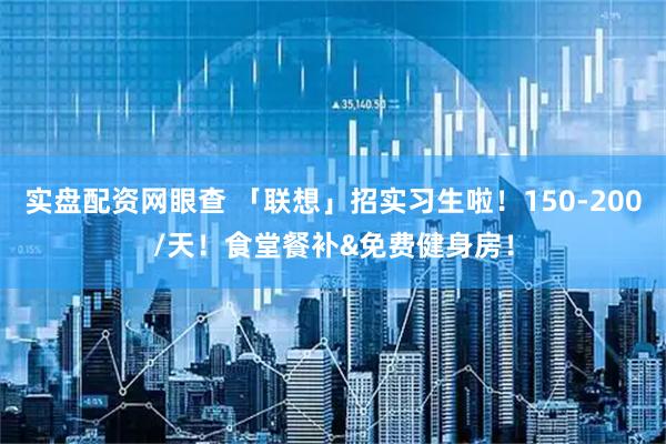 实盘配资网眼查 「联想」招实习生啦！150-200/天！食堂餐补&免费健身房！