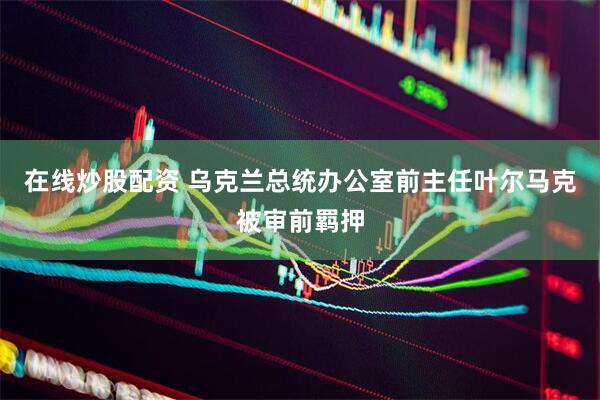 在线炒股配资 乌克兰总统办公室前主任叶尔马克被审前羁押