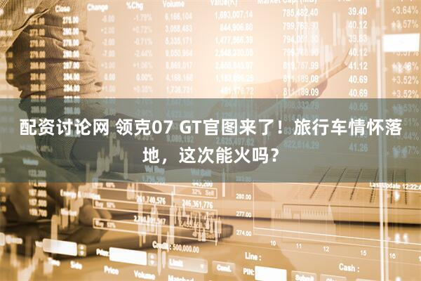 配资讨论网 领克07 GT官图来了！旅行车情怀落地，这次能火吗？