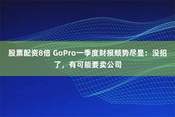 股票配资8倍 GoPro一季度财报颓势尽显：没招了，有可能要卖公司