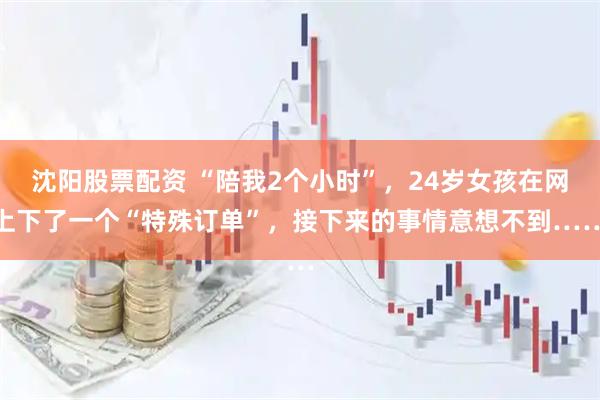 沈阳股票配资 “陪我2个小时”，24岁女孩在网上下了一个“特殊订单”，接下来的事情意想不到……