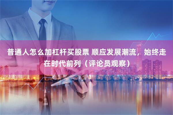 普通人怎么加杠杆买股票 顺应发展潮流，始终走在时代前列（评论员观察）