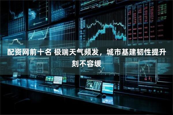 配资网前十名 极端天气频发，城市基建韧性提升刻不容缓
