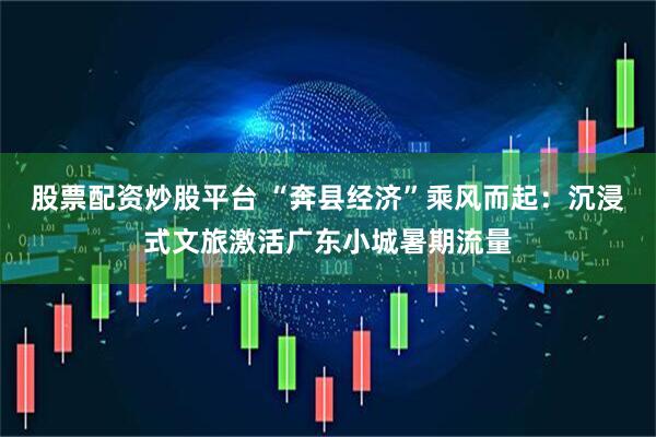 股票配资炒股平台 “奔县经济”乘风而起:沉浸式文旅激活广东小城暑期流量