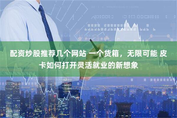 配资炒股推荐几个网站 一个货箱，无限可能 皮卡如何打开灵活就业的新想象