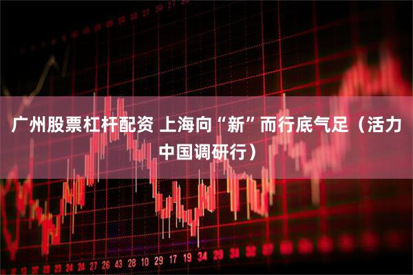 广州股票杠杆配资 上海向“新”而行底气足（活力中国调研行）