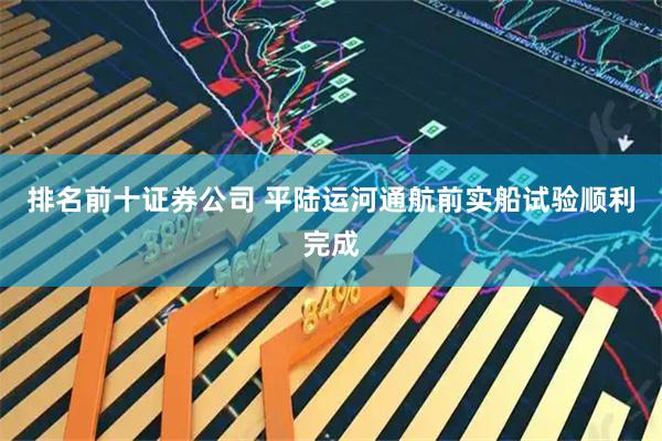 排名前十证券公司 平陆运河通航前实船试验顺利完成